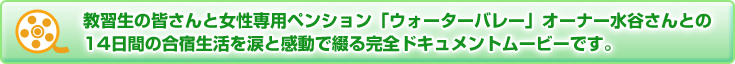 教習生の皆さんと女性専用のペンション「ウォーターバレー」オーナー水谷さんとの14日間の合宿生活を涙と感動で綴る完全ドキュメントムービーです。